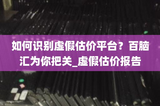 如何识别虚假估价平台？百脑汇为你把关_虚假估价报告