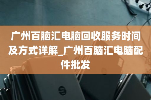 广州百脑汇电脑回收服务时间及方式详解_广州百脑汇电脑配件批发