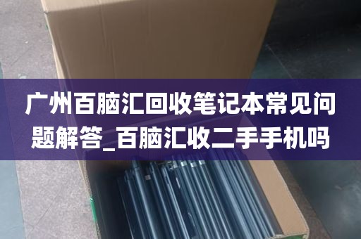 广州百脑汇回收笔记本常见问题解答_百脑汇收二手手机吗