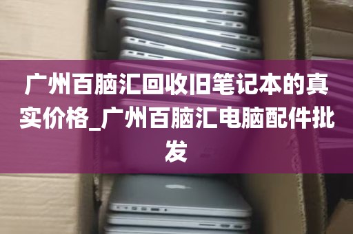 广州百脑汇回收旧笔记本的真实价格_广州百脑汇电脑配件批发