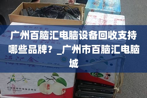 广州百脑汇电脑设备回收支持哪些品牌？_广州市百脑汇电脑城
