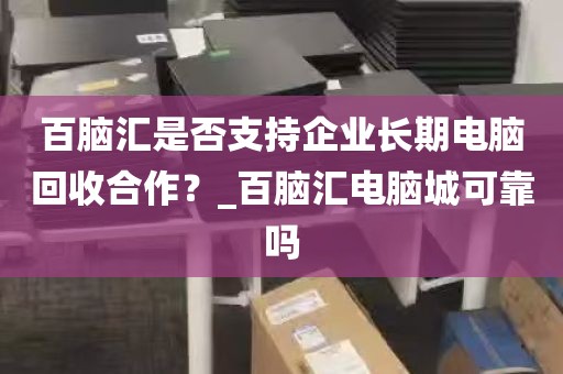 百脑汇是否支持企业长期电脑回收合作？_百脑汇电脑城可靠吗
