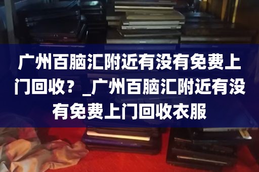 广州百脑汇附近有没有免费上门回收？_广州百脑汇附近有没有免费上门回收衣服