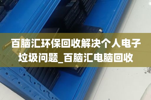 百脑汇环保回收解决个人电子垃圾问题_百脑汇电脑回收