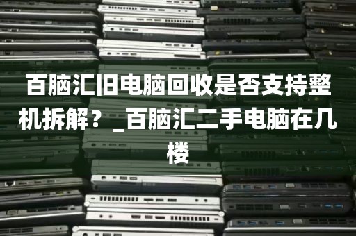百脑汇旧电脑回收是否支持整机拆解？_百脑汇二手电脑在几楼