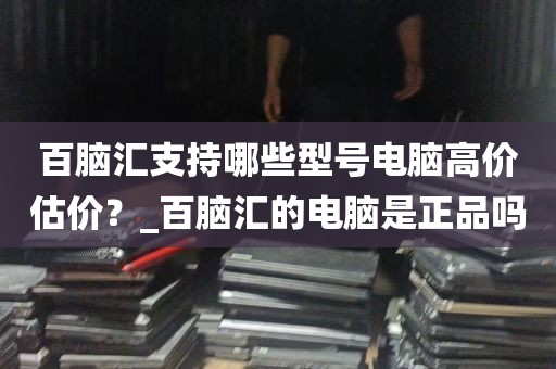 百脑汇支持哪些型号电脑高价估价？_百脑汇的电脑是正品吗