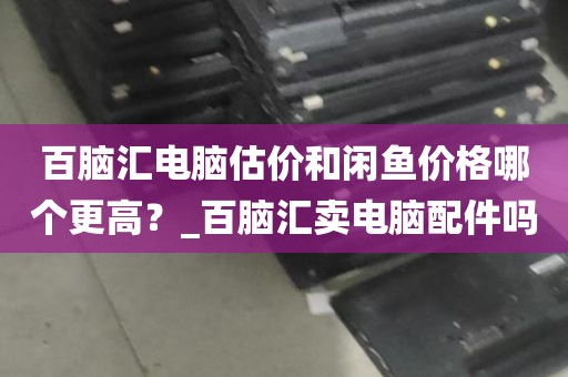 百脑汇电脑估价和闲鱼价格哪个更高？_百脑汇卖电脑配件吗