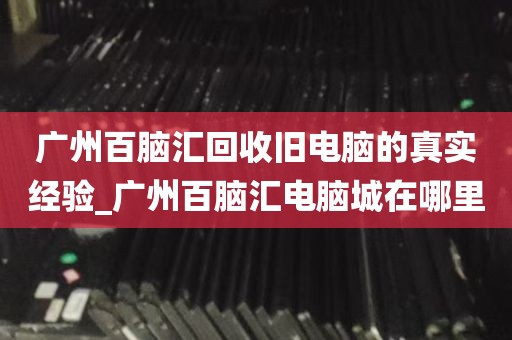广州百脑汇回收旧电脑的真实经验_广州百脑汇电脑城在哪里