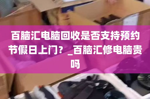百脑汇电脑回收是否支持预约节假日上门？_百脑汇修电脑贵吗