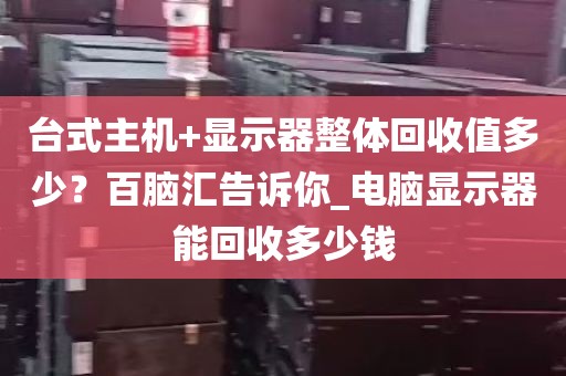 台式主机+显示器整体回收值多少？百脑汇告诉你_电脑显示器能回收多少钱