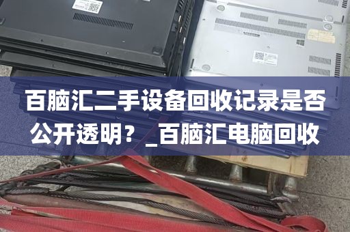 百脑汇二手设备回收记录是否公开透明？_百脑汇电脑回收
