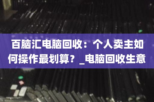 百脑汇电脑回收：个人卖主如何操作最划算？_电脑回收生意