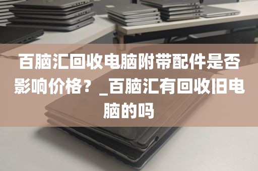 百脑汇回收电脑附带配件是否影响价格？_百脑汇有回收旧电脑的吗