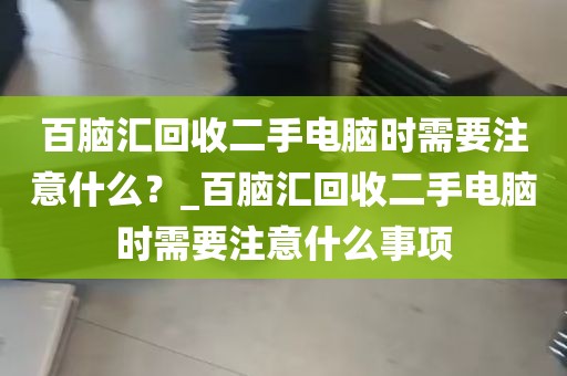 百脑汇回收二手电脑时需要注意什么？_百脑汇回收二手电脑时需要注意什么事项