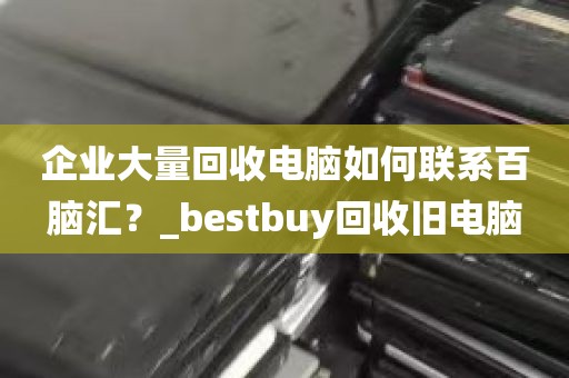 企业大量回收电脑如何联系百脑汇？_bestbuy回收旧电脑