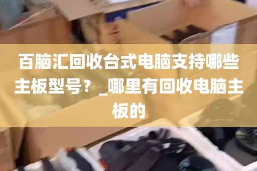 百脑汇回收台式电脑支持哪些主板型号？_哪里有回收电脑主板的