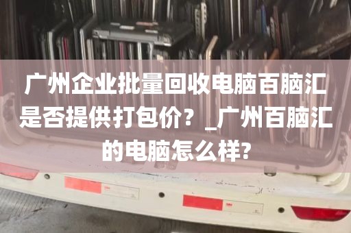 广州企业批量回收电脑百脑汇是否提供打包价？_广州百脑汇的电脑怎么样?