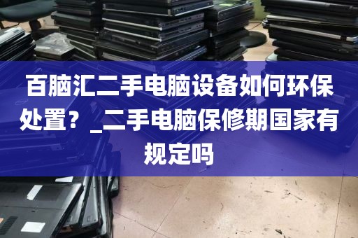 百脑汇二手电脑设备如何环保处置？_二手电脑保修期国家有规定吗