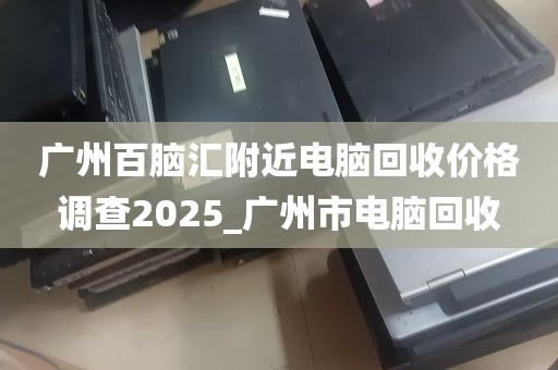 广州百脑汇附近电脑回收价格调查2025_广州市电脑回收