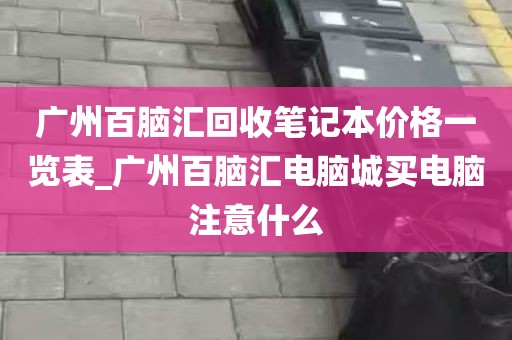广州百脑汇回收笔记本价格一览表_广州百脑汇电脑城买电脑注意什么