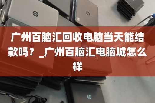 广州百脑汇回收电脑当天能结款吗？_广州百脑汇电脑城怎么样