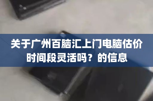 关于广州百脑汇上门电脑估价时间段灵活吗？的信息