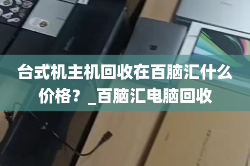 台式机主机回收在百脑汇什么价格？_百脑汇电脑回收