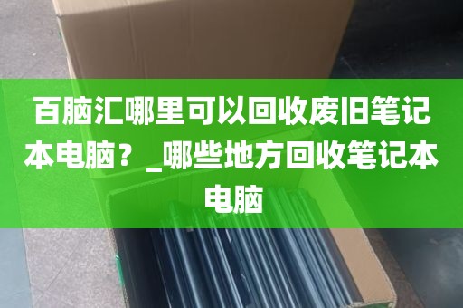 百脑汇哪里可以回收废旧笔记本电脑？_哪些地方回收笔记本电脑