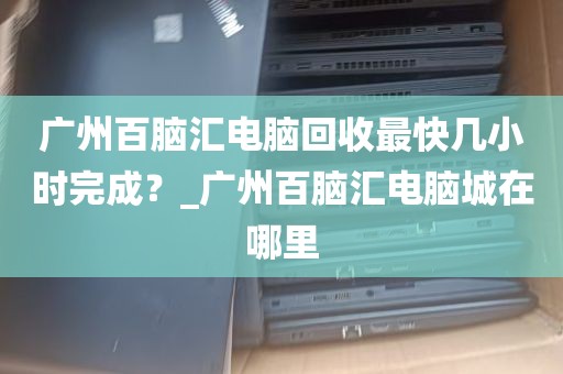 广州百脑汇电脑回收最快几小时完成？_广州百脑汇电脑城在哪里