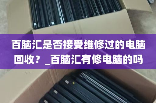百脑汇是否接受维修过的电脑回收？_百脑汇有修电脑的吗