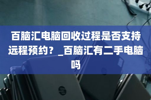 百脑汇电脑回收过程是否支持远程预约？_百脑汇有二手电脑吗