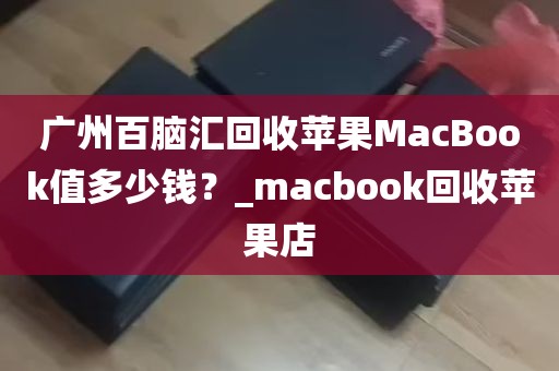 广州百脑汇回收苹果MacBook值多少钱？_macbook回收苹果店