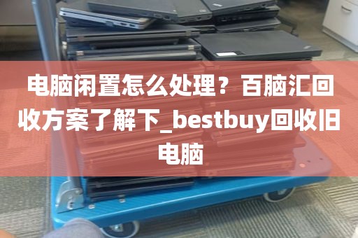 电脑闲置怎么处理？百脑汇回收方案了解下_bestbuy回收旧电脑
