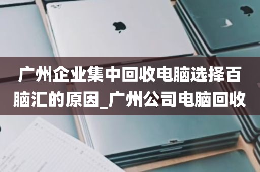 广州企业集中回收电脑选择百脑汇的原因_广州公司电脑回收