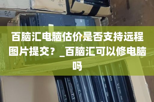 百脑汇电脑估价是否支持远程图片提交？_百脑汇可以修电脑吗