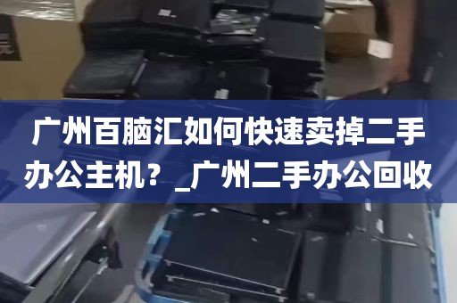 广州百脑汇如何快速卖掉二手办公主机？_广州二手办公回收