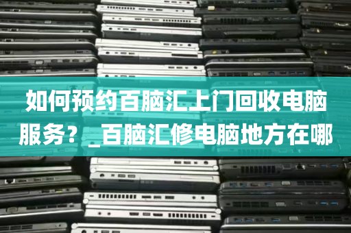 如何预约百脑汇上门回收电脑服务？_百脑汇修电脑地方在哪