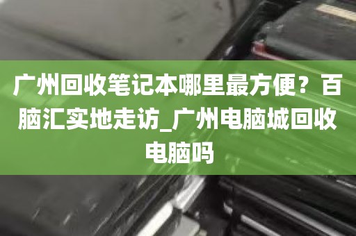 广州回收笔记本哪里最方便？百脑汇实地走访_广州电脑城回收电脑吗