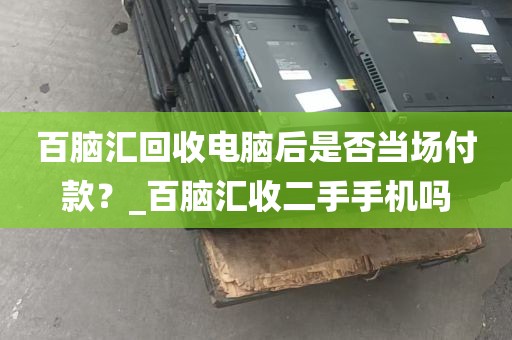百脑汇回收电脑后是否当场付款？_百脑汇收二手手机吗