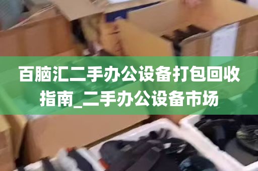 百脑汇二手办公设备打包回收指南_二手办公设备市场