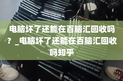 电脑坏了还能在百脑汇回收吗？_电脑坏了还能在百脑汇回收吗知乎