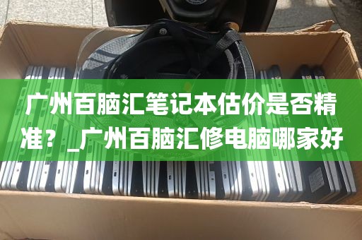 广州百脑汇笔记本估价是否精准？_广州百脑汇修电脑哪家好