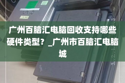 广州百脑汇电脑回收支持哪些硬件类型？_广州市百脑汇电脑城