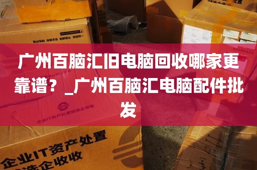 广州百脑汇旧电脑回收哪家更靠谱？_广州百脑汇电脑配件批发