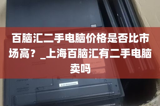 百脑汇二手电脑价格是否比市场高？_上海百脑汇有二手电脑卖吗
