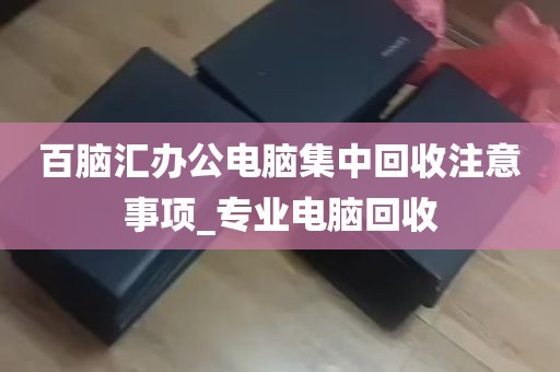 百脑汇办公电脑集中回收注意事项_专业电脑回收
