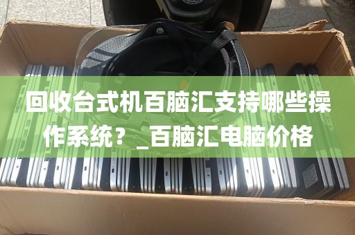 回收台式机百脑汇支持哪些操作系统？_百脑汇电脑价格
