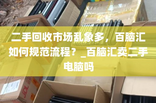 二手回收市场乱象多，百脑汇如何规范流程？_百脑汇卖二手电脑吗