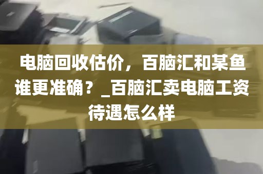 电脑回收估价，百脑汇和某鱼谁更准确？_百脑汇卖电脑工资待遇怎么样