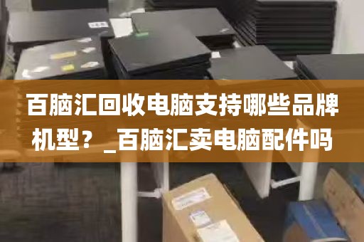 百脑汇回收电脑支持哪些品牌机型？_百脑汇卖电脑配件吗